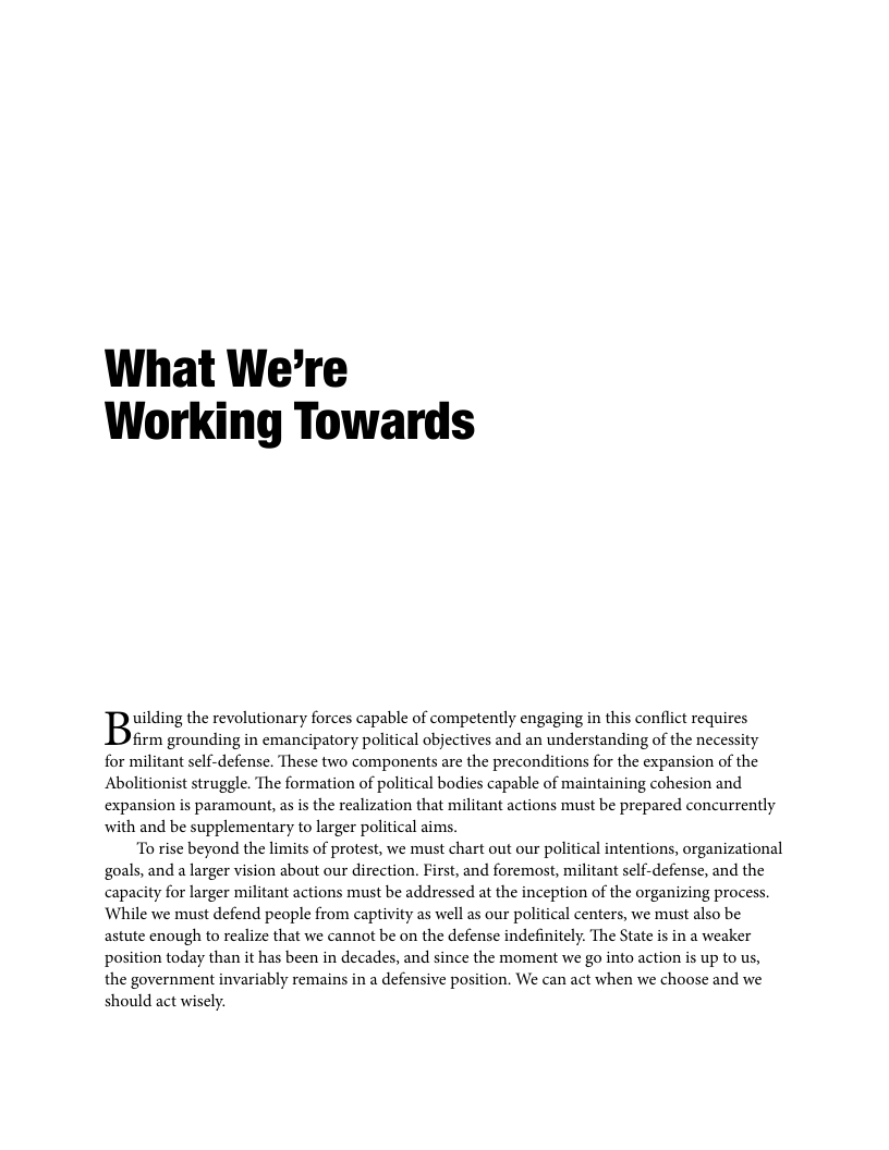 What We’re Working Towards uilding the revolutionary forces capable of competently engaging in this conflict requires firm grounding in emancipatory political objectives and an understanding of the necessity for militant self-defense. These two components are the preconditions for the expansion of the Abolitionist struggle. The formation of political bodies capable of maintaining cohesion and expansion is paramount, as is the realization that militant actions must be prepared concurrently with and be supplementary to larger political aims. To rise beyond the limits of protest, we must chart out our political intentions, organizational goals, and a larger vision about our direction. First, and foremost, militant self-defense, and the capacity for larger militant actions must be addressed at the inception of the organizing process. While we must defend people from captivity as well as our political centers, we must also be astute enough to realize that we cannot be on the defense indefinitely. The State is in a weaker position today than it has been in decades, and since the moment we go into action s up to us, the government invariably remains in a defensive position. We can act when we choose and we should act wisely.